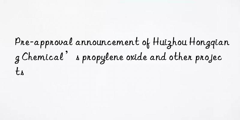 Pre-approval announcement of Huizhou Hongqiang Chemical’s propylene oxide and other projects