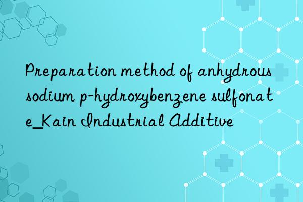 Preparation method of anhydrous sodium p-hydroxybenzene sulfonate_Kain Industrial Additive