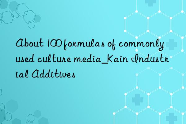 About 100 formulas of commonly used culture media_Kain Industrial Additives