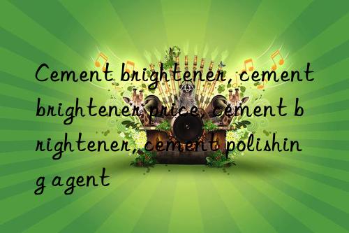 Cement brightener, cement brightener price, cement brightener, cement polishing agent