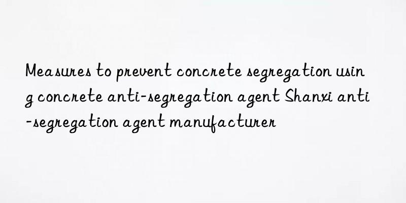 Measures to prevent concrete segregation using concrete anti-segregation agent Shanxi anti-segregation agent manufacturer