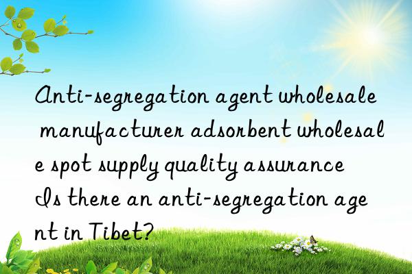 Anti-segregation agent wholesale manufacturer adsorbent wholesale spot supply quality assurance Is there an anti-segregation agent in Tibet?