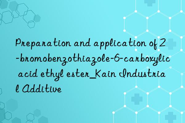 Preparation and application of 2-bromobenzothiazole-6-carboxylic acid ethyl ester_Kain Industrial Additive