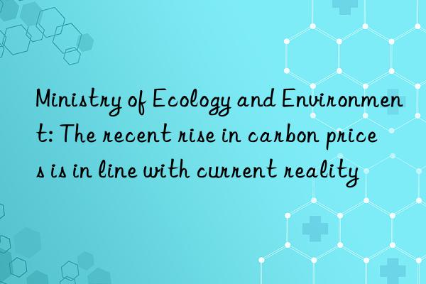 Ministry of Ecology and Environment: The recent rise in carbon prices is in line with current reality