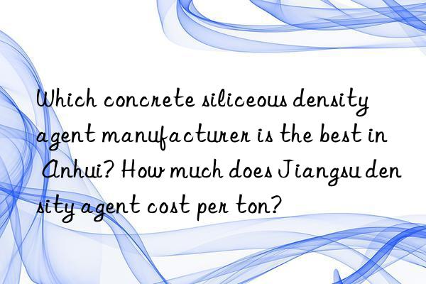 Which concrete siliceous density agent manufacturer is the best in Anhui? How much does Jiangsu density agent cost per ton?