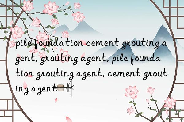 pile foundation cement grouting agent, grouting agent, pile foundation grouting agent, cement grouting agent