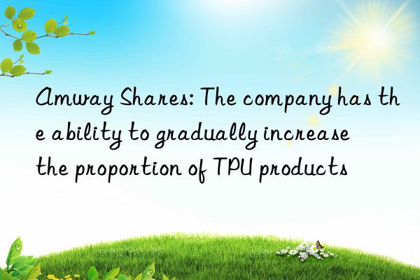 Amway Shares: The company has the ability to gradually increase the proportion of TPU products