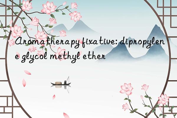 Aromatherapy fixative: dipropylene glycol methyl ether