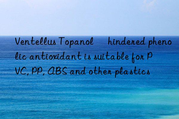 Ventellus Topanol® hindered phenolic antioxidant is suitable for PVC, PP, ABS and other plastics