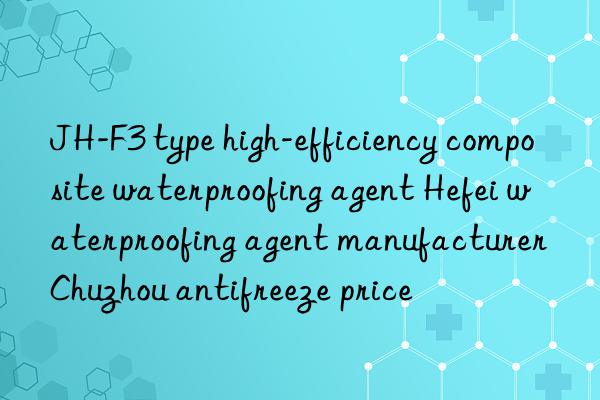 JH-F3 type high-efficiency composite waterproofing agent Hefei waterproofing agent manufacturer Chuzhou antifreeze price