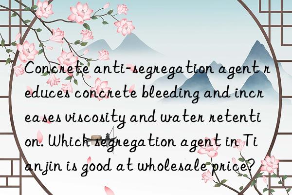 Concrete anti-segregation agent reduces concrete bleeding and increases viscosity and water retention. Which segregation agent in Tianjin is good at wholesale price?