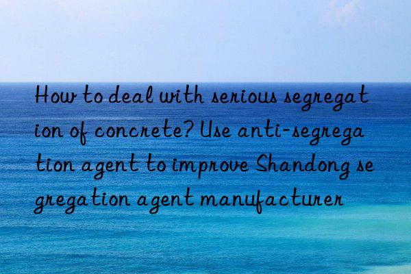 How to deal with serious segregation of concrete? Use anti-segregation agent to improve Shandong segregation agent manufacturer