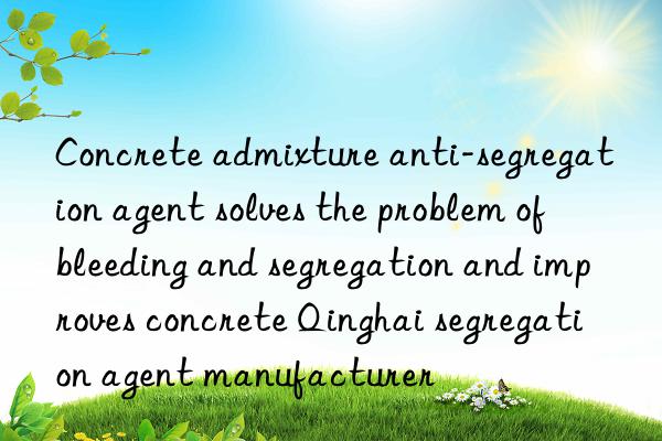 Concrete admixture anti-segregation agent solves the problem of bleeding and segregation and improves concrete Qinghai segregation agent manufacturer