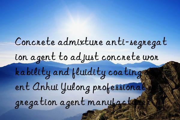 Concrete admixture anti-segregation agent to adjust concrete workability and fluidity coating agent Anhui Yulong professional segregation agent manufacturer