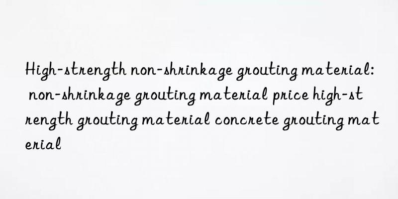 High-strength non-shrinkage grouting material: non-shrinkage grouting material price high-strength grouting material concrete grouting material