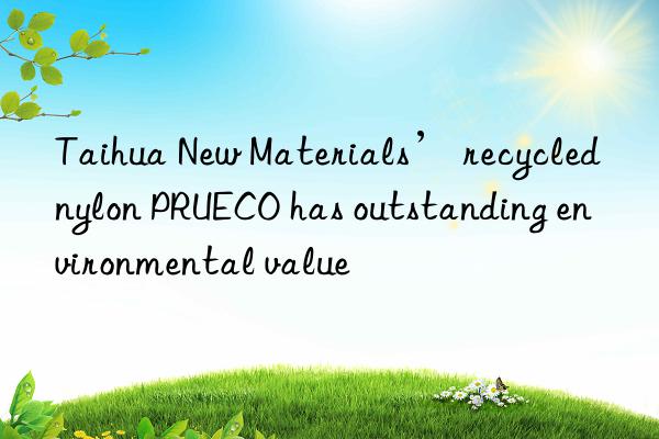 Taihua New Materials’ recycled nylon PRUECO has outstanding environmental value