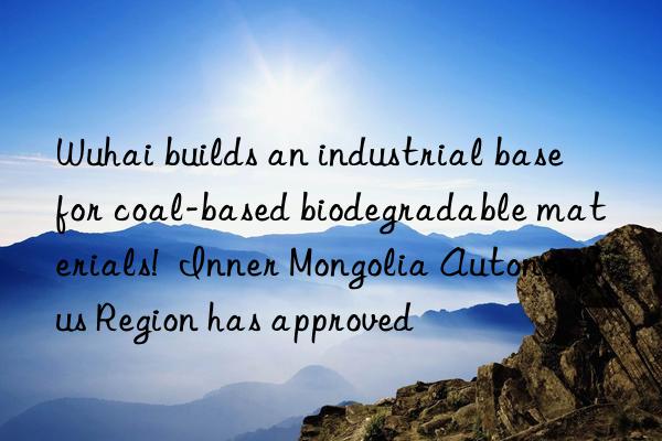 Wuhai builds an industrial base for coal-based biodegradable materials!  Inner Mongolia Autonomous Region has approved