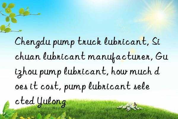 Chengdu pump truck lubricant, Sichuan lubricant manufacturer, Guizhou pump lubricant, how much does it cost, pump lubricant selected Yulong