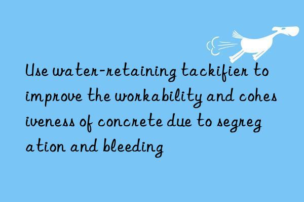 Use water-retaining tackifier to improve the workability and cohesiveness of concrete due to segregation and bleeding