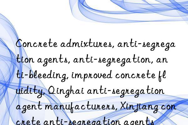 Concrete admixtures, anti-segregation agents, anti-segregation, anti-bleeding, improved concrete fluidity, Qinghai anti-segregation agent manufacturers, Xinjiang concrete anti-segregation agents