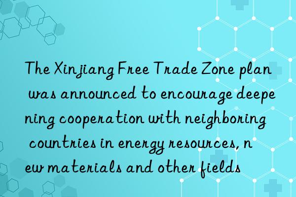 The Xinjiang Free Trade Zone plan was announced to encourage deepening cooperation with neighboring countries in energy resources, new materials and other fields