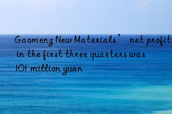 Gaomeng New Materials’ net profit in the first three quarters was 101 million yuan