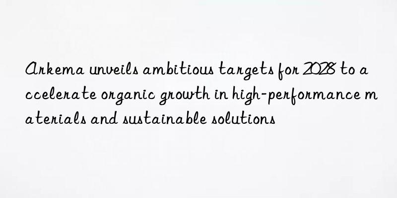 Arkema unveils ambitious targets for 2028 to accelerate organic growth in high-performance materials and sustainable solutions