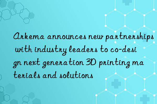 Arkema announces new partnerships with industry leaders to co-design next generation 3D printing materials and solutions