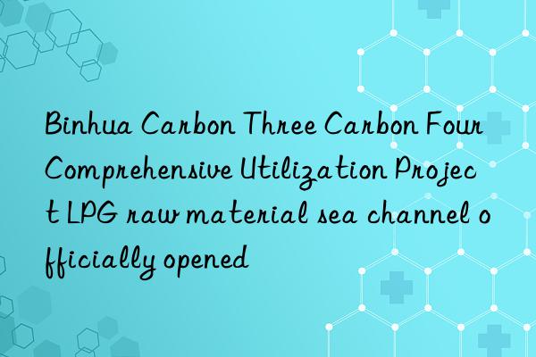 Binhua Carbon Three Carbon Four Comprehensive Utilization Project LPG raw material sea channel officially opened