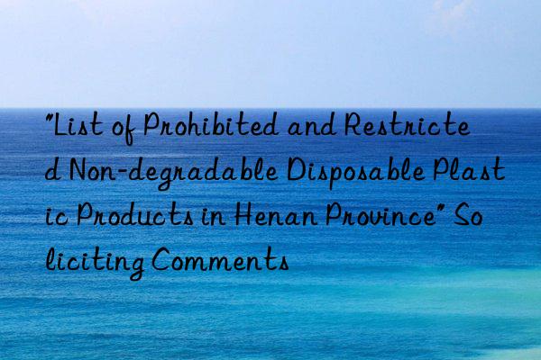 "List of Prohibited and Restricted Non-degradable Disposable Plastic Products in Henan Province" Soliciting Comments