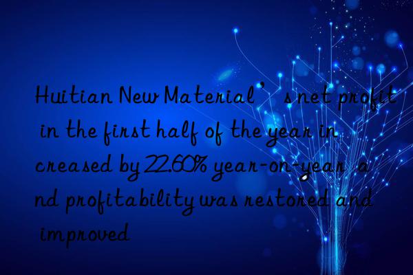 Huitian New Material’s net profit in the first half of the year increased by 22.60% year-on-year  and profitability was restored and improved