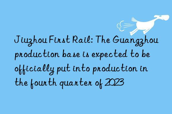 Jiuzhou First Rail: The Guangzhou production base is expected to be officially put into production in the fourth quarter of 2023