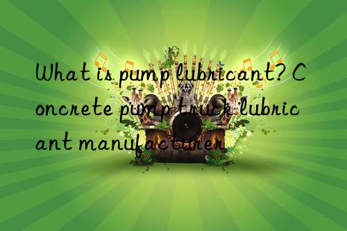 What is pump lubricant? Concrete pump truck lubricant manufacturer