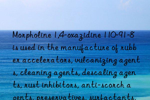 Morpholine 1,4-oxazidine 110-91-8 is used in the manufacture of rubber accelerators, vulcanizing agents, cleaning agents, descaling agents, rust inhibitors, anti-scorch agents, preservatives, surfactants, textile  Dyeing Auxiliaries, Optical Bleaching Agents