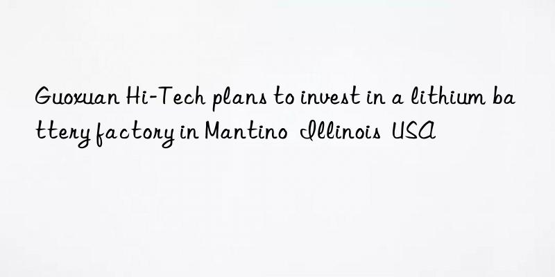 Guoxuan Hi-Tech plans to invest in a lithium battery factory in Mantino  Illinois  USA