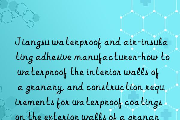 Jiangsu waterproof and air-insulating adhesive manufacturer-how to waterproof the interior walls of a granary, and construction requirements for waterproof coatings on the exterior walls of a granary