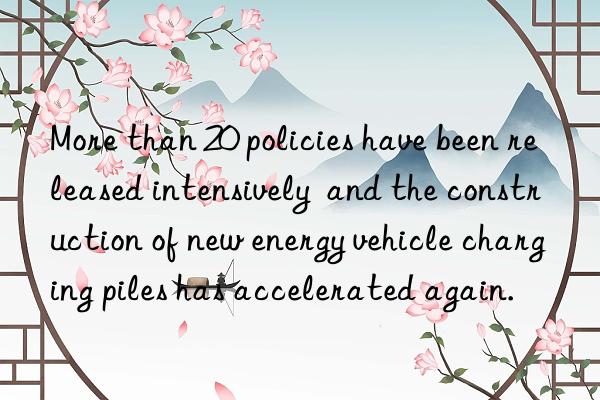 More than 20 policies have been released intensively  and the construction of new energy vehicle charging piles has accelerated again.