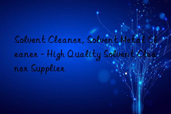 Solvent Cleaner, Solvent Metal Cleaner - High Quality Solvent Cleaner Supplier