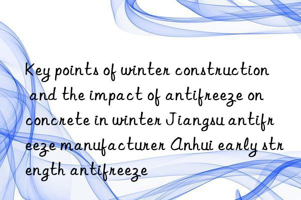 Key points of winter construction and the impact of antifreeze on concrete in winter Jiangsu antifreeze manufacturer Anhui early strength antifreeze