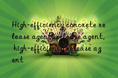 High-efficiency concrete release agent, release agent, high-efficiency release agent