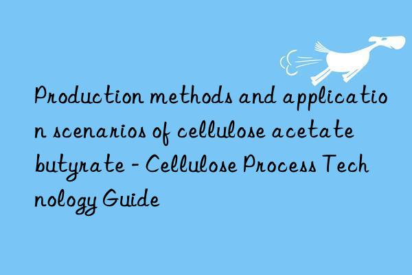 Production methods and application scenarios of cellulose acetate butyrate - Cellulose Process Technology Guide