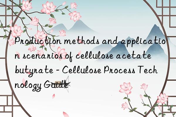 Production methods and application scenarios of cellulose acetate butyrate - Cellulose Process Technology Guide