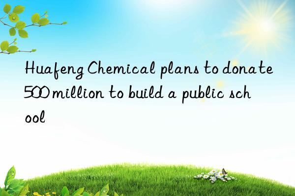 Huafeng Chemical plans to donate 500 million to build a public school