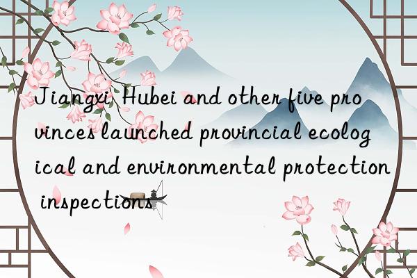 Jiangxi  Hubei and other five provinces launched provincial ecological and environmental protection inspections