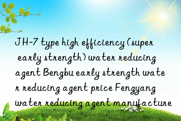 JH-7 type high efficiency (super early strength) water reducing agent Bengbu early strength water reducing agent price Fengyang water reducing agent manufacturer