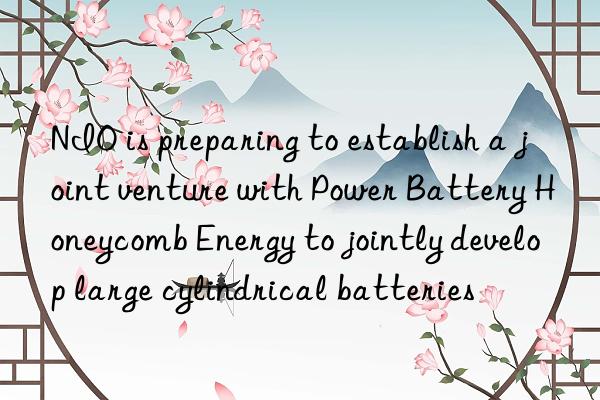 NIO is preparing to establish a joint venture with Power Battery Honeycomb Energy to jointly develop large cylindrical batteries