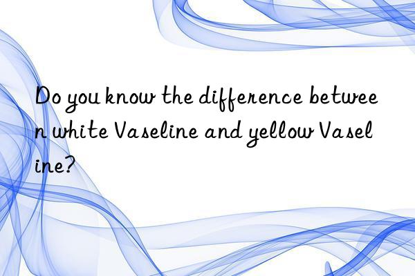 Do you know the difference between white Vaseline and yellow Vaseline?