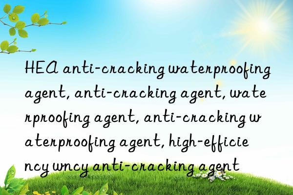 HEA anti-cracking waterproofing agent, anti-cracking agent, waterproofing agent, anti-cracking waterproofing agent, high-efficiency waterproofing agent, high-efficiency anti-cracking agent