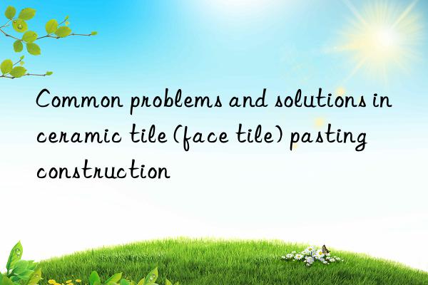 Common problems and solutions in ceramic tile (face tile) pasting construction