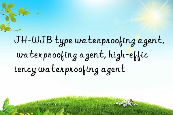 JH-WJB type waterproofing agent, waterproofing agent, high-efficiency waterproofing agent